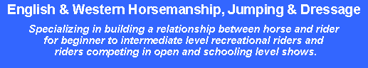 Text Box: English & Western Horsemanship, Jumping & DressageSpecializing in building a relationship between horse and rider for beginner to intermediate level recreational riders and riders competing in open and schooling level shows.